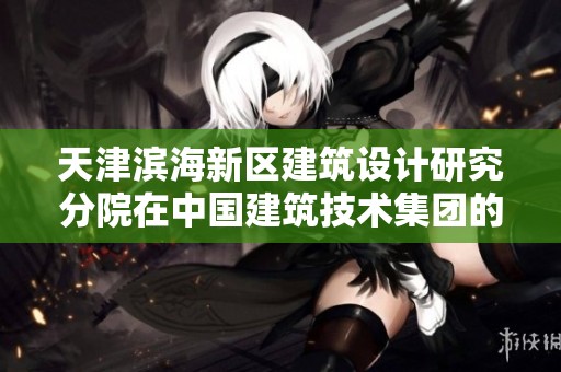 天津滨海新区建筑设计研究分院在中国建筑技术集团的创新探索与发展