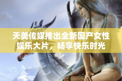 天美传媒推出全新国产女性娱乐大片，畅享快乐时光