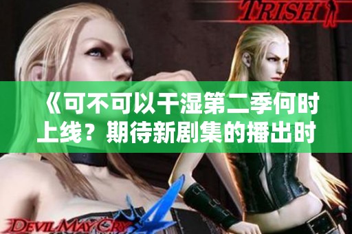 《可不可以干湿第二季何时上线？期待新剧集的播出时间》