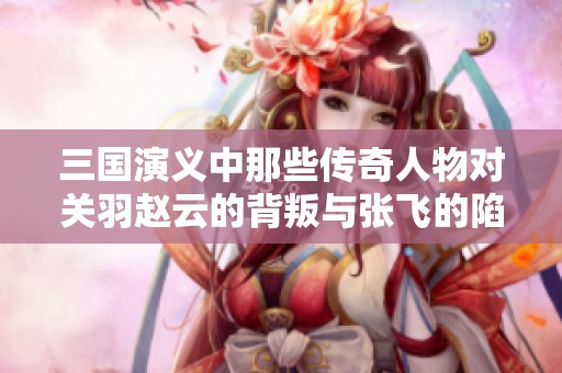 三国演义中那些传奇人物对关羽赵云的背叛与张飞的陷害分析