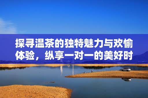 探寻温茶的独特魅力与欢愉体验，纵享一对一的美好时光