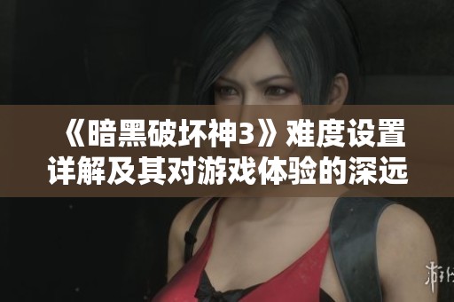 《暗黑破坏神3》难度设置详解及其对游戏体验的深远影响分析
