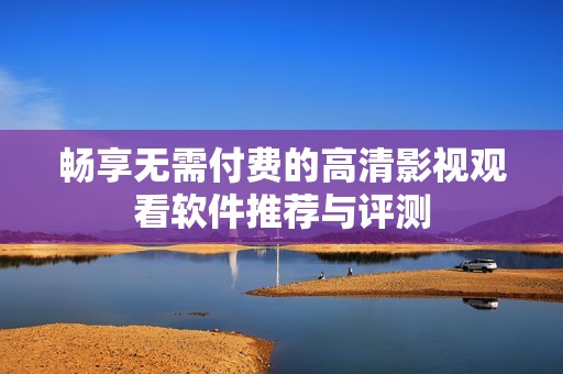 畅享无需付费的高清影视观看软件推荐与评测