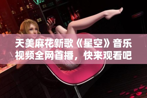 天美麻花新歌《星空》音乐视频全网首播，快来观看吧！