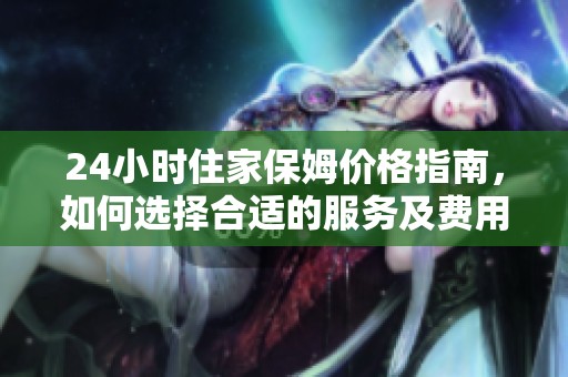 24小时住家保姆价格指南，如何选择合适的服务及费用分析