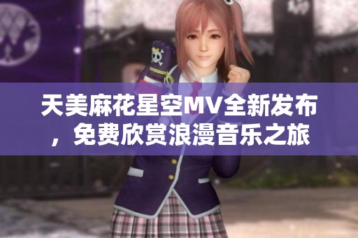天美麻花星空MV全新发布，免费欣赏浪漫音乐之旅