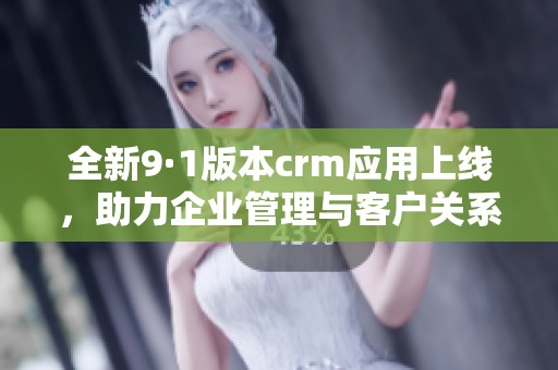 全新9·1版本crm应用上线，助力企业管理与客户关系优化