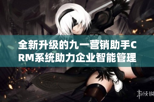 全新升级的九一营销助手CRM系统助力企业智能管理客户关系