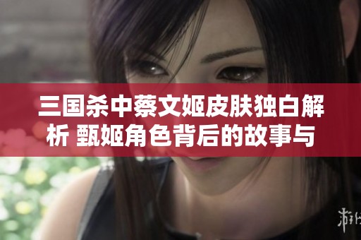 三国杀中蔡文姬皮肤独白解析 甄姬角色背后的故事与设计创意