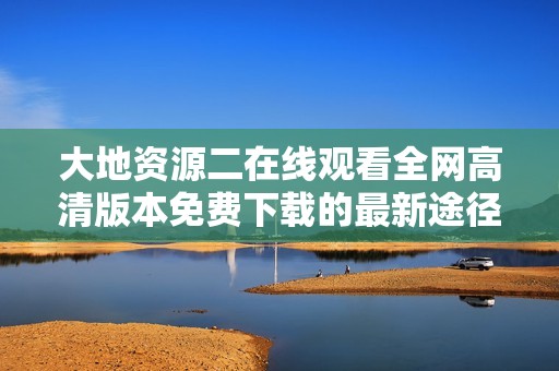 大地资源二在线观看全网高清版本免费下载的最新途径详解