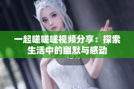 一起嗟嗟嗟视频分享：探索生活中的幽默与感动
