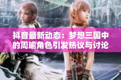 抖音最新动态：梦想三国中的周瑜角色引发热议与讨论