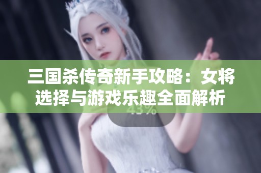 三国杀传奇新手攻略：女将选择与游戏乐趣全面解析