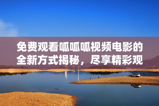 免费观看呱呱呱视频电影的全新方式揭秘，尽享精彩观影体验