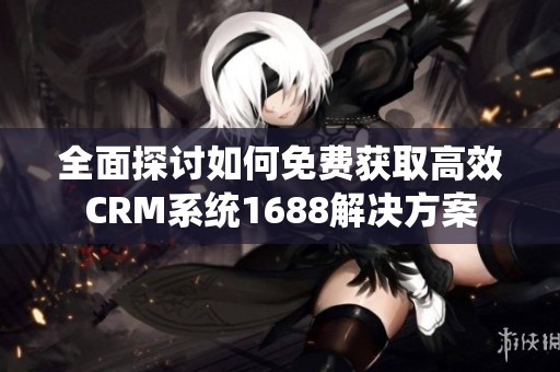 全面探讨如何免费获取高效CRM系统1688解决方案