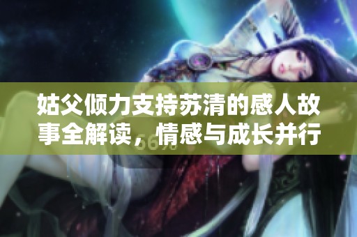 姑父倾力支持苏清的感人故事全解读，情感与成长并行不悖