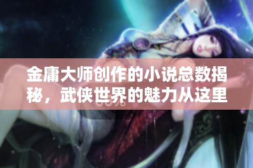 金庸大师创作的小说总数揭秘，武侠世界的魅力从这里开始解析