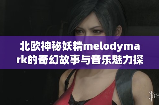北欧神秘妖精melodymark的奇幻故事与音乐魅力探索