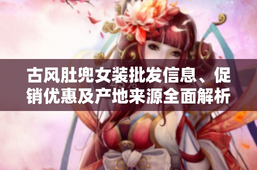 古风肚兜女装批发信息、促销优惠及产地来源全面解析