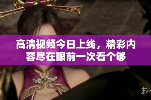 高清视频今日上线，精彩内容尽在眼前一次看个够