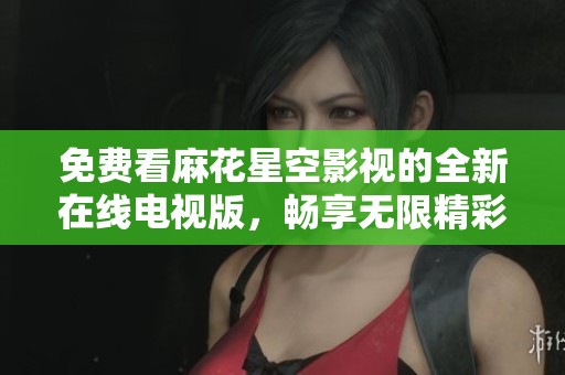 免费看麻花星空影视的全新在线电视版，畅享无限精彩内容