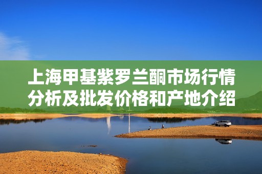 上海甲基紫罗兰酮市场行情分析及批发价格和产地介绍