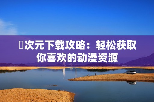 囧次元下载攻略：轻松获取你喜欢的动漫资源