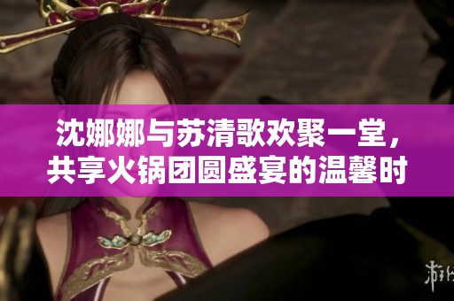 沈娜娜与苏清歌欢聚一堂，共享火锅团圆盛宴的温馨时光