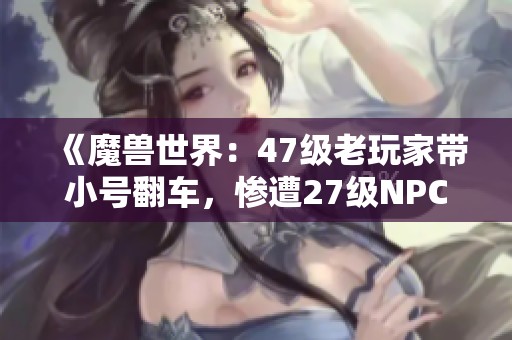 《魔兽世界：47级老玩家带小号翻车，惨遭27级NPC重创！》