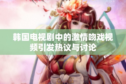 韩国电视剧中的激情吻戏视频引发热议与讨论
