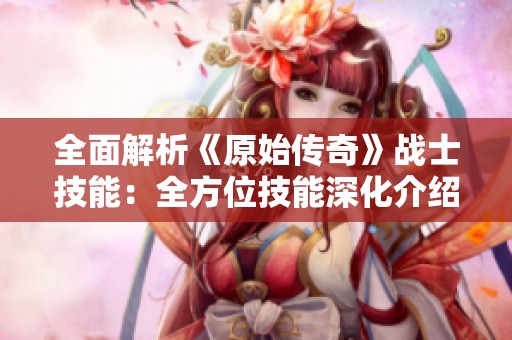全面解析《原始传奇》战士技能：全方位技能深化介绍与应用技巧