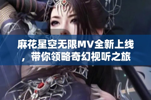 麻花星空无限MV全新上线，带你领略奇幻视听之旅