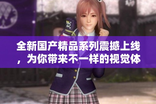 全新国产精品系列震撼上线，为你带来不一样的视觉体验