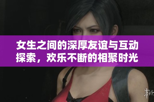 女生之间的深厚友谊与互动探索，欢乐不断的相聚时光