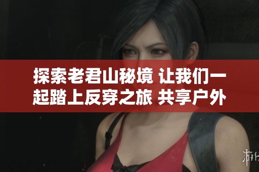 探索老君山秘境 让我们一起踏上反穿之旅 共享户外运动乐趣