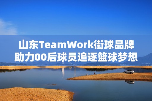 山东TeamWork街球品牌助力00后球员追逐篮球梦想与文化传承