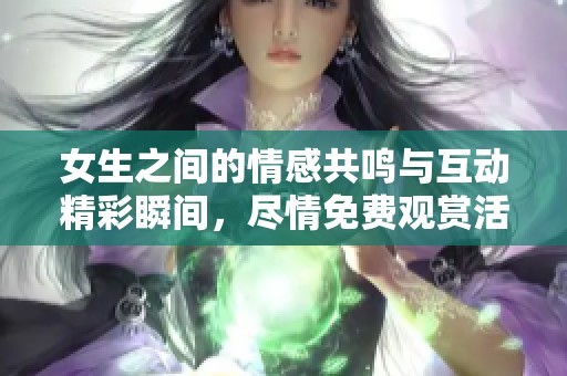 女生之间的情感共鸣与互动精彩瞬间，尽情免费观赏活动详情