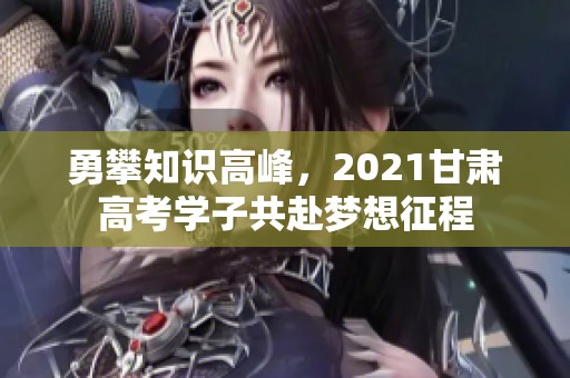 勇攀知识高峰，2021甘肃高考学子共赴梦想征程
