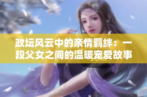 政坛风云中的亲情羁绊：一段父女之间的温暖宠爱故事