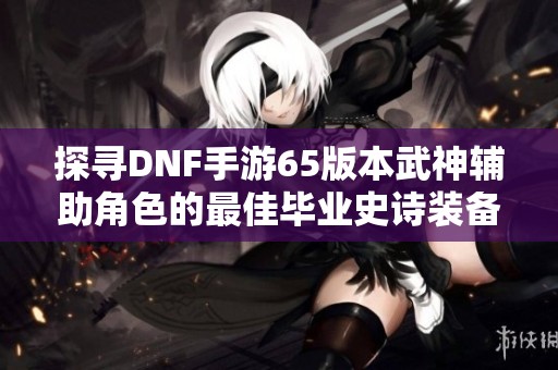 探寻DNF手游65版本武神辅助角色的最佳毕业史诗装备搭配方案