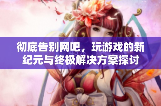 彻底告别网吧，玩游戏的新纪元与终极解决方案探讨