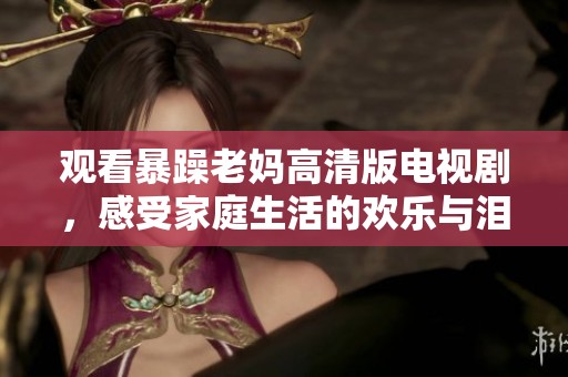 观看暴躁老妈高清版电视剧，感受家庭生活的欢乐与泪水
