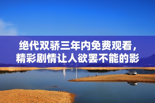 绝代双骄三年内免费观看，精彩剧情让人欲罢不能的影视盛宴