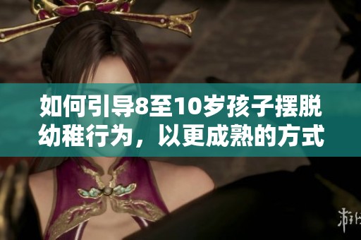 如何引导8至10岁孩子摆脱幼稚行为，以更成熟的方式成长