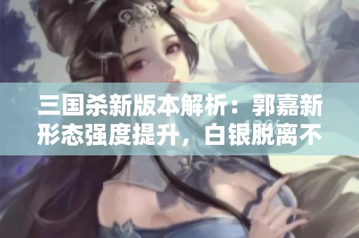 三国杀新版本解析：郭嘉新形态强度提升，白银脱离不动局面如何应对？