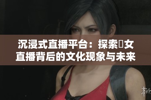 沉浸式直播平台：探索祼女直播背后的文化现象与未来发展