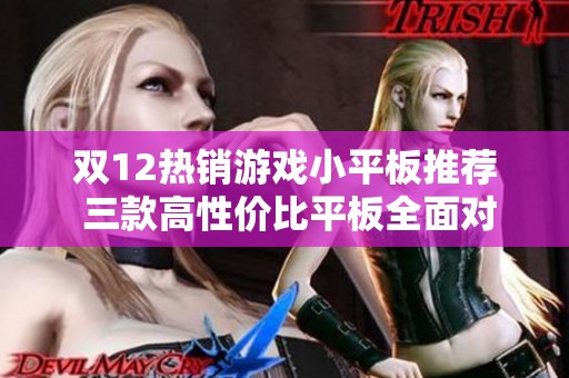 双12热销游戏小平板推荐 三款高性价比平板全面对比分析