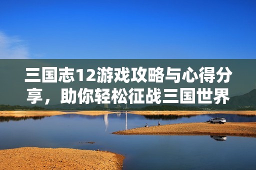 三国志12游戏攻略与心得分享，助你轻松征战三国世界