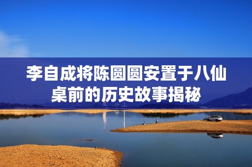 李自成将陈圆圆安置于八仙桌前的历史故事揭秘