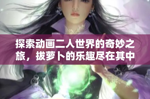 探索动画二人世界的奇妙之旅，拔萝卜的乐趣尽在其中